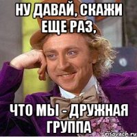 ну давай, скажи еще раз, что мы - дружная группа