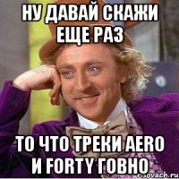 ну давай скажи еще раз то что треки aero и forty говно