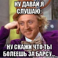 ну давай,я слушаю: ну скажи что ты болеешь за барсу...