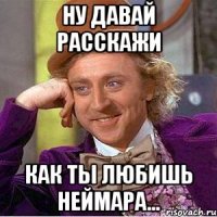 ну давай расскажи как ты любишь неймара...