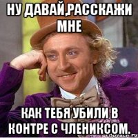ну давай,расскажи мне как тебя убили в контре с члениксом.