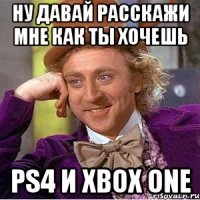 ну давай расскажи мне как ты хочешь ps4 и xbox one