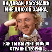 ну давай, расскажи мне,плохой зайка, как ты выучил 100500 страниц теории
