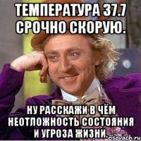 температура 37.7 срочно скорую. ну расскажи в чём неотложность состояния и угроза жизни.