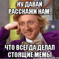 ну давай расскажи нам, что всегда делал стоящие мемы