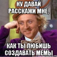ну давай расскажи мне, как ты любишь создавать мемы
