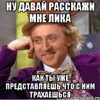 ну давай расскажи мне лика как ты уже представляешь что с ним трахаешься