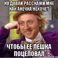ну давай расскажи мне как анечка нехочет чтобы ее лешка поцеловал
