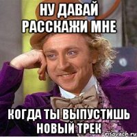 ну давай расскажи мне когда ты выпустишь новый трек