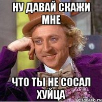 ну давай скажи мне что ты не сосал хуйца