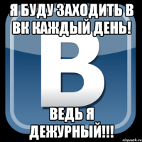 я буду заходить в вк каждый день! ведь я дежурный!!!