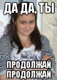 да да, ты продолжай продолжай