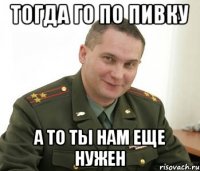 тогда го по пивку а то ты нам еще нужен