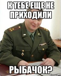 к тебе еще не приходили рыбачок?