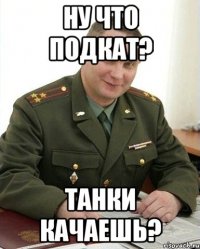 ну что подкат? танки качаешь?