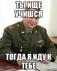 ты ище учишся тогда я иду к тебе