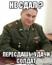 не сдал ? пересдашь..удачи солдат