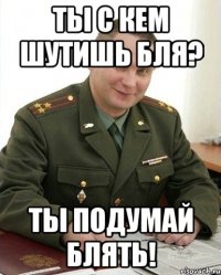 ты с кем шутишь бля? ты подумай блять!