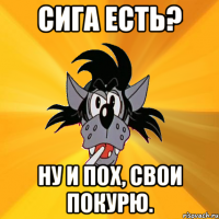 сига есть? ну и пох, свои покурю.