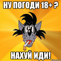 ну погоди 18+ ? нахуй иди!