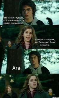 Гете сказал: "Худшее, что Бог мог создать, он создал последним!" Но ведь последнее, что Он создал была женщина. Ага. 