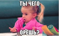 ты чего орешь?