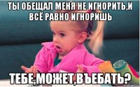 ты обещал меня не игнорить,и всё равно игноришь тебе,может,въебать?