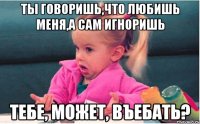 ты говоришь,что любишь меня,а сам игноришь тебе, может, въебать?