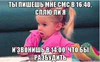 ты пишешь мне смс в 16:40, сплю ли я и звонишь в 14:00, что бы разбудить