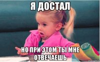 я достал но при этом ты мне отвечаешь