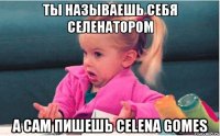 ты называешь себя селенатором а сам пишешь celena gomes