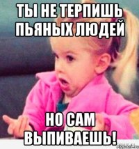 ты не терпишь пьяных людей но сам выпиваешь!