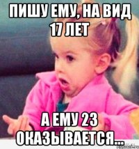 пишу ему, на вид 17 лет а ему 23 оказывается...