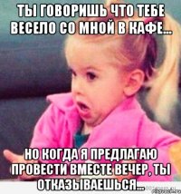 ты говоришь что тебе весело со мной в кафе... но когда я предлагаю провести вместе вечер, ты отказываешься...