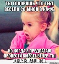 ты говоришь что тебе весело со мной в кафе, но когда я предлагаю провести вместе вечер, ты отказываешься.