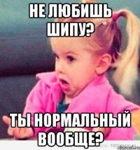 не любишь шипу? ты нормальный вообще?