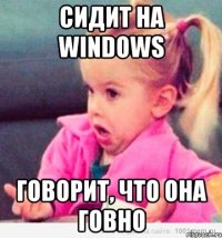 сидит на windows говорит, что она говно