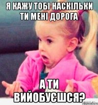 я кажу тобі наскільки ти мені дорога а ти вийобуєшся?