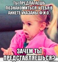 ты предлагаешь познакомиться. у тебя в анкете указаны ф.и.о. зачем ты представляешься?