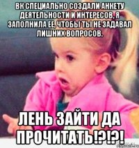 вк специально создали анкету деятельности и интересов, я заполнила ее, чтобы ты не задавал лишних вопросов. лень зайти да прочитать!?!?!