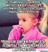 вк специально создали анкету интересов и деятельности. я заполнила ее, чтобы ты не задавал надоедливых вопросов. лень так зайти и прочитать, если тебе так интересно обо мне узнать!??!