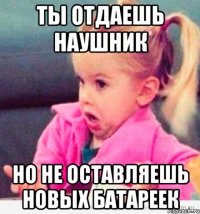 ты отдаешь наушник но не оставляешь новых батареек