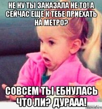 не ну ты заказала не то! а сейчас еще к тебе приехать на метро? совсем ты ебнулась что ли? дурааа!