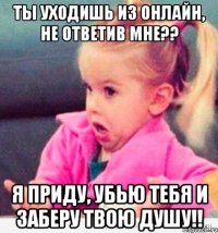 ты уходишь из онлайн, не ответив мне?? я приду, убью тебя и заберу твою душу!!