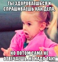 ты здороваешься и спрашиваешь как дела, но потом сама не отвечаешь. не надо так!