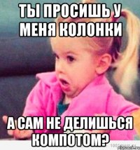 ты просишь у меня колонки а сам не делишься компотом?