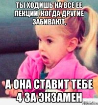 ты ходишь на все ее лекции, когда другие забивают, а она ставит тебе 4 за экзамен