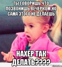 ты говоришь что позвонишь вечерком,но сама этого не делаешь нахер так делать???