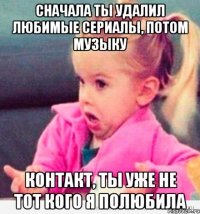 сначала ты удалил любимые сериалы, потом музыку контакт, ты уже не тот кого я полюбила