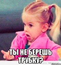  ты не берешь трубку?